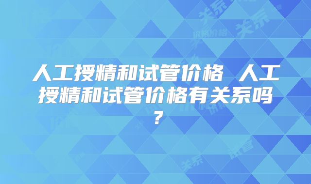 人工授精和试管价格 人工授精和试管价格有关系吗？