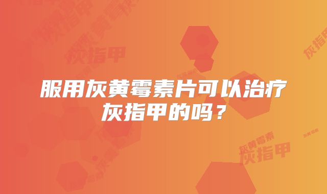 服用灰黄霉素片可以治疗灰指甲的吗?