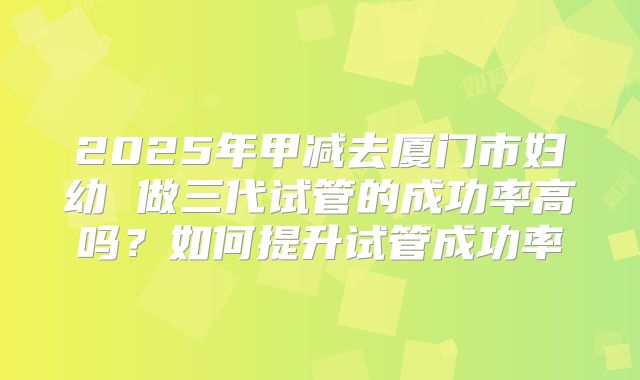 2025年甲减去厦门市妇幼 做三代试管的成功率高吗?如何提升试管成功率