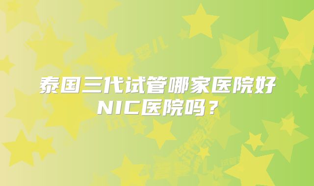 泰国三代试管哪家医院好NIC医院吗？