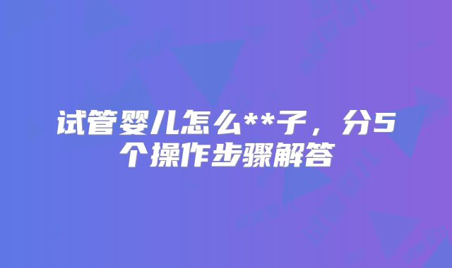 试管婴儿怎么**子,分5个操作步骤解答