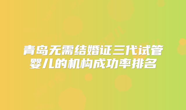 青岛无需结婚证三代试管婴儿的机构成功率排名