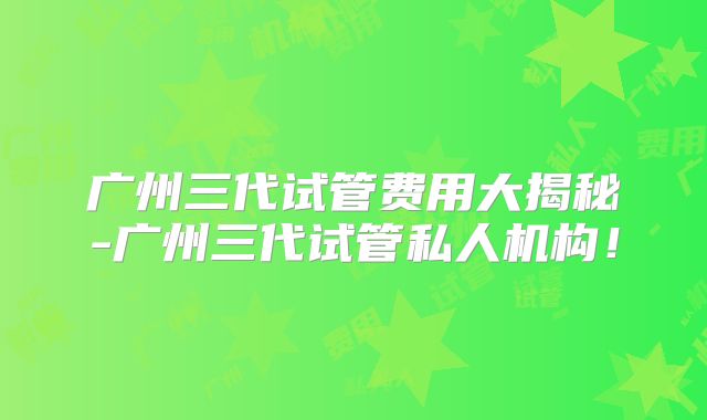 广州三代试管费用大揭秘-广州三代试管私人机构！