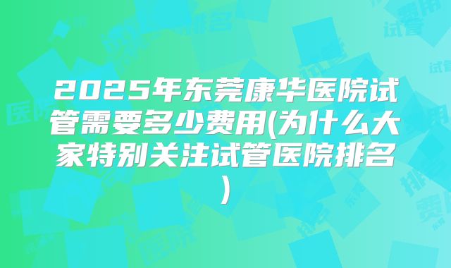 2025年东莞康华医院试管需要多少费用(为什么大家特别关注试管医院排名)