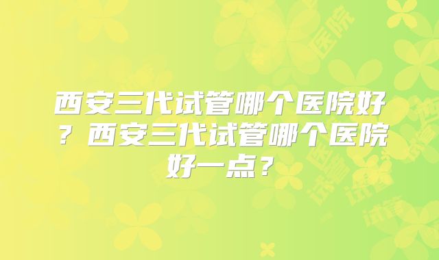 西安三代试管哪个医院好?西安三代试管哪个医院好一点?