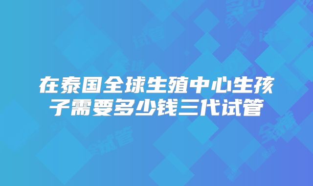 在泰国全球生殖中心生孩子需要多少钱三代试管