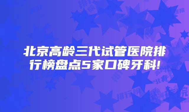 北京高龄三代试管医院排行榜盘点5家口碑牙科!