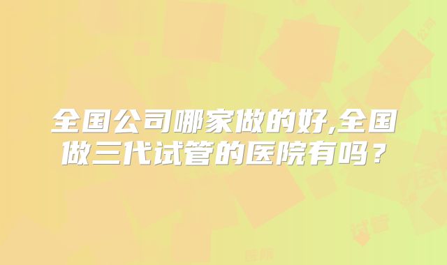 全国公司哪家做的好,全国做三代试管的医院有吗？