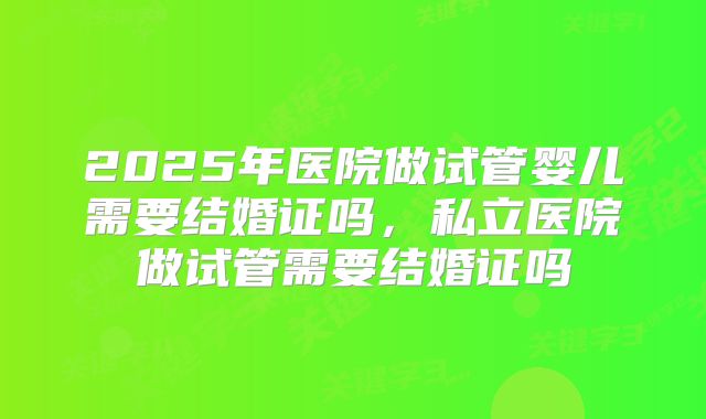 2025年医院做试管婴儿需要结婚证吗,私立医院做试管需要结婚证吗