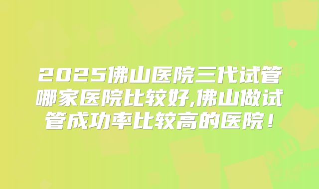 2025佛山医院三代试管哪家医院比较好,佛山做试管成功率比较高的医院！