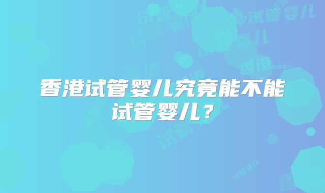香港试管婴儿究竟能不能试管婴儿？