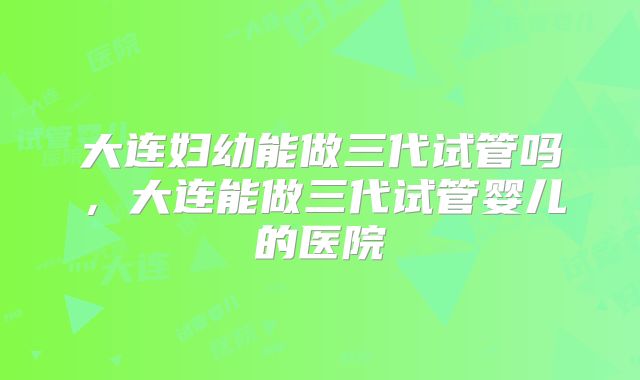 大连妇幼能做三代试管吗,大连能做三代试管婴儿的医院