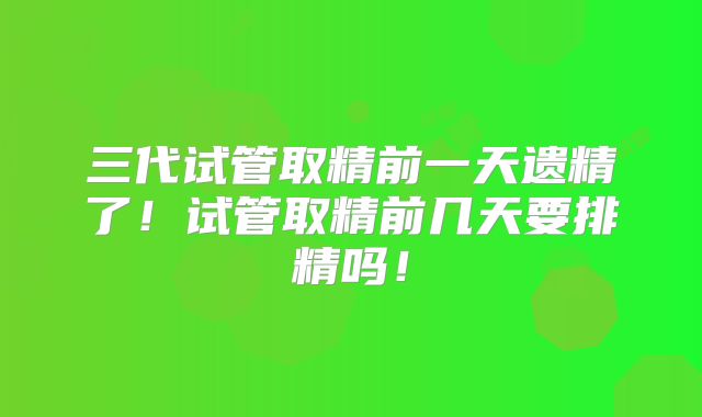 三代试管取精前一天遗精了！试管取精前几天要排精吗！