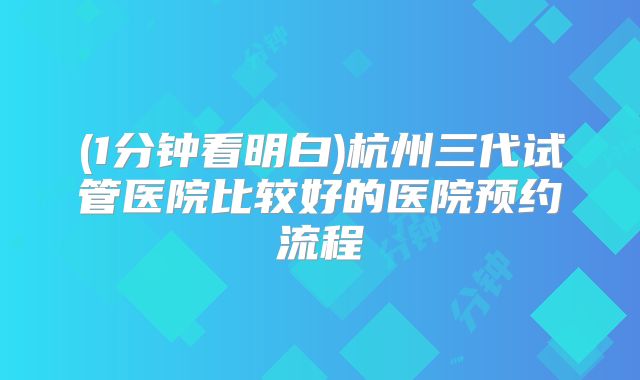 (1分钟看明白)杭州三代试管医院比较好的医院预约流程