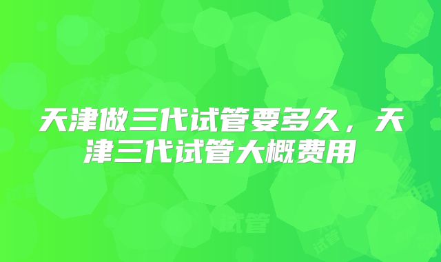 天津做三代试管要多久，天津三代试管大概费用