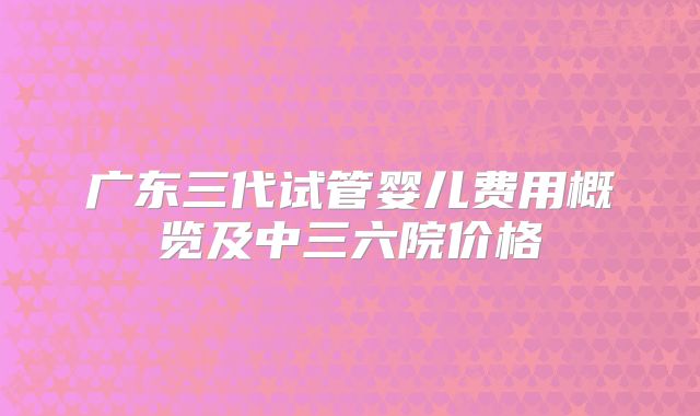 广东三代试管婴儿费用概览及中三六院价格