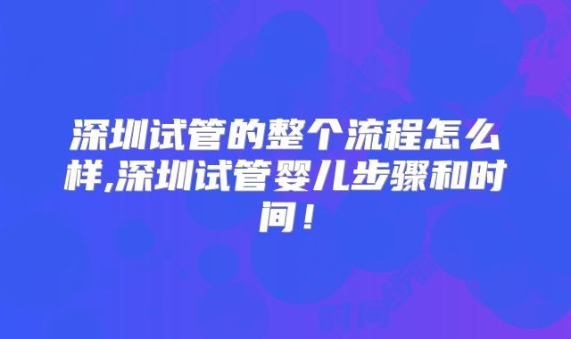 深圳试管的整个流程怎么样,深圳试管婴儿步骤和时间!