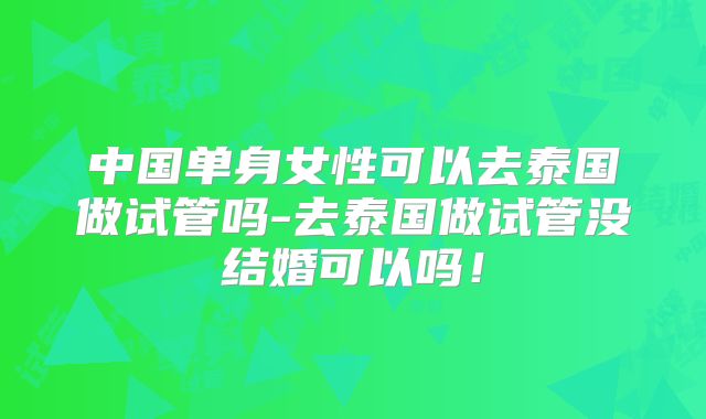 中国单身女性可以去泰国做试管吗-去泰国做试管没结婚可以吗!