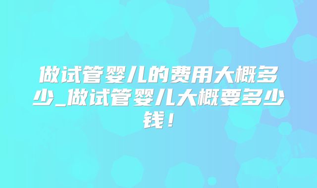 做试管婴儿的费用大概多少_做试管婴儿大概要多少钱！