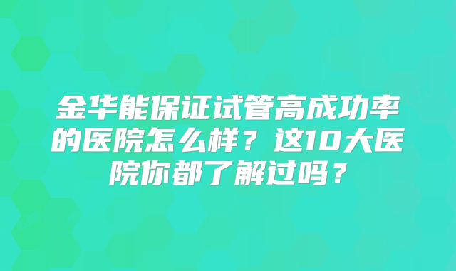 金华能保证试管高成功率的医院怎么样？这10大医院你都了解过吗？