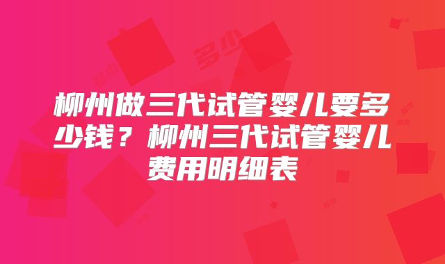 柳州做三代试管婴儿要多少钱？柳州三代试管婴儿费用明细表