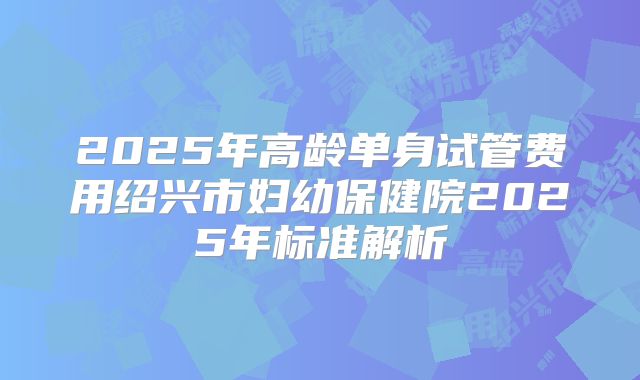 2025年高龄单身试管费用绍兴市妇幼保健院2025年标准解析