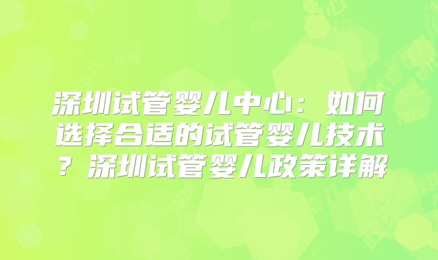 深圳试管婴儿中心：如何选择合适的试管婴儿技术？深圳试管婴儿政策详解