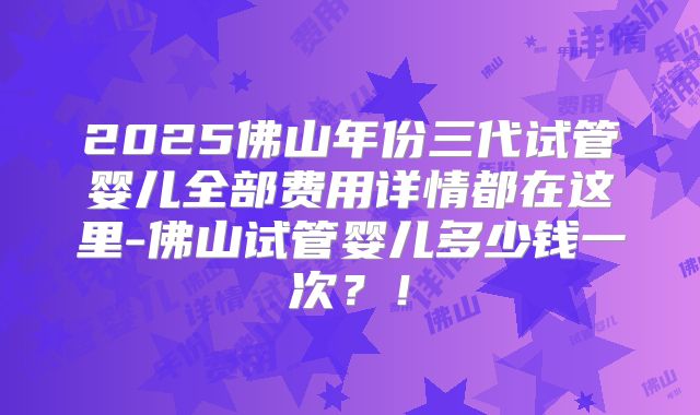 2025佛山年份三代试管婴儿全部费用详情都在这里-佛山试管婴儿多少钱一次？！