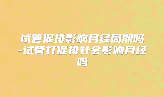 试管促排影响月经周期吗-试管打促排针会影响月经吗