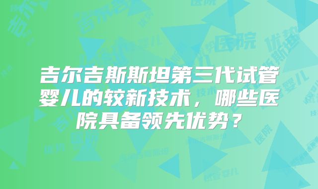 吉尔吉斯斯坦第三代试管婴儿的较新技术，哪些医院具备领先优势？