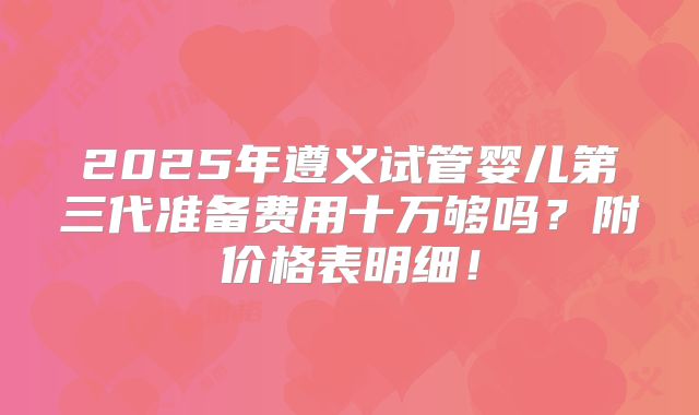 2025年遵义试管婴儿第三代准备费用十万够吗？附价格表明细！