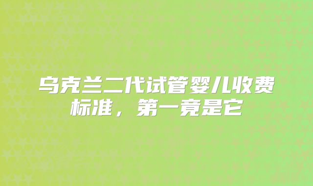 乌克兰二代试管婴儿收费标准，第一竟是它