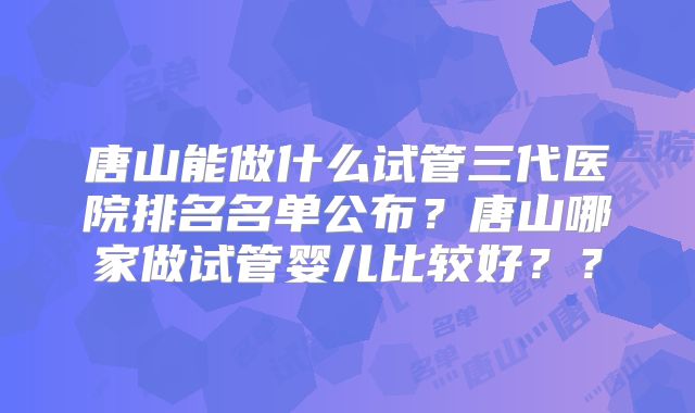唐山能做什么试管三代医院排名名单公布？唐山哪家做试管婴儿比较好？？