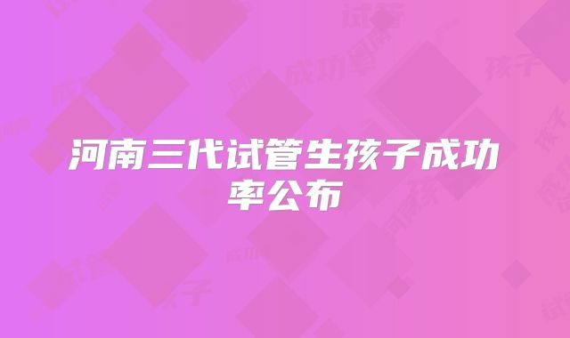 河南三代试管生孩子成功率公布