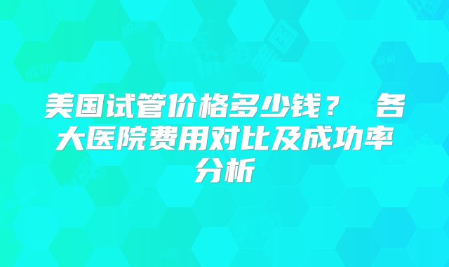 美国试管价格多少钱？ 各大医院费用对比及成功率分析