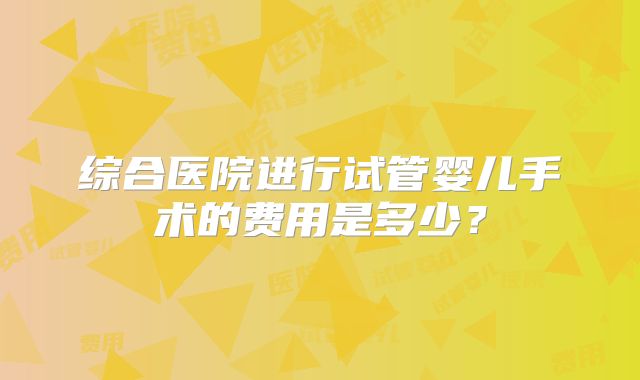 综合医院进行试管婴儿手术的费用是多少？
