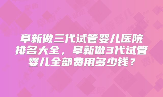 阜新做三代试管婴儿医院排名大全，阜新做3代试管婴儿全部费用多少钱？