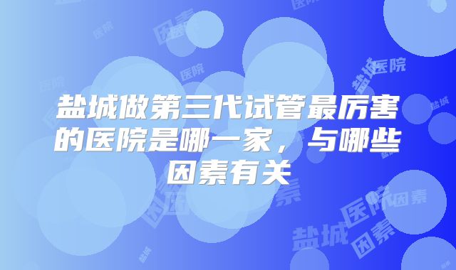 盐城做第三代试管最厉害的医院是哪一家，与哪些因素有关