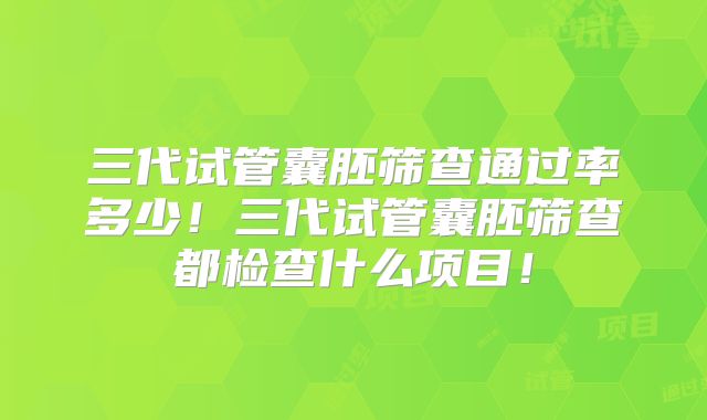 三代试管囊胚筛查通过率多少！三代试管囊胚筛查都检查什么项目！