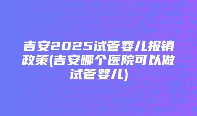 吉安2025试管婴儿报销政策(吉安哪个医院可以做试管婴儿)