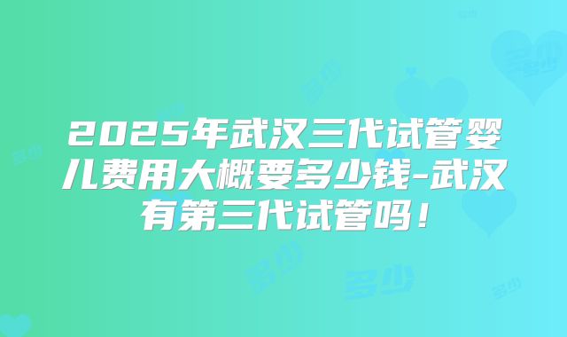 2025年武汉三代试管婴儿费用大概要多少钱-武汉有第三代试管吗！