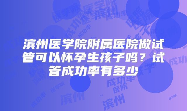滨州医学院附属医院做试管可以怀孕生孩子吗?试管成功率有多少