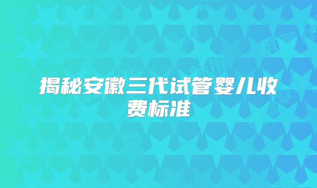 揭秘安徽三代试管婴儿收费标准