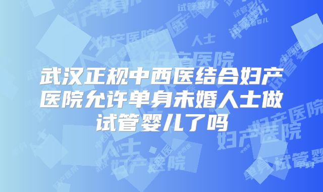 武汉正规中西医结合妇产医院允许单身未婚人士做试管婴儿了吗