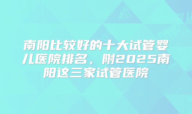 南阳比较好的十大试管婴儿医院排名，附2025南阳这三家试管医院