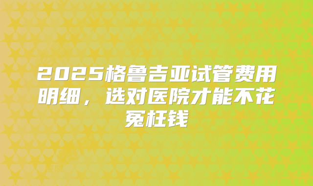 2025格鲁吉亚试管费用明细，选对医院才能不花冤枉钱