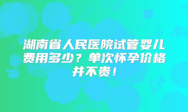 湖南省人民医院试管婴儿费用多少？单次怀孕价格并不贵！