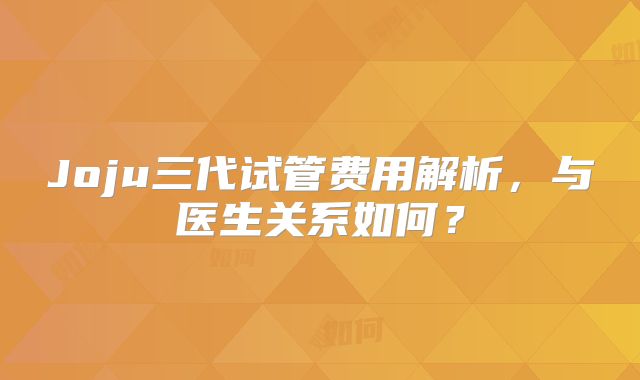 Joju三代试管费用解析，与医生关系如何？