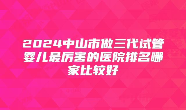 2024中山市做三代试管婴儿最厉害的医院排名哪家比较好