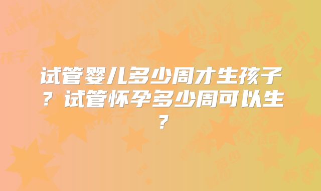 试管婴儿多少周才生孩子？试管怀孕多少周可以生？